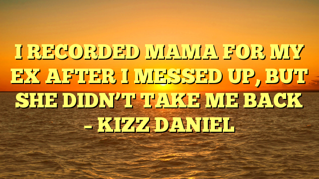 I RECORDED MAMA FOR MY EX AFTER I MESSED UP, BUT SHE DIDN’T TAKE ME BACK – KIZZ DANIEL