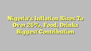 Nigeria’s Inflation Rises To Over 26%, Food, Drinks Biggest Contribution