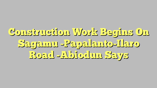 Construction Work Begins On Sagamu -Papalanto-Ilaro Road -Abiodun Says