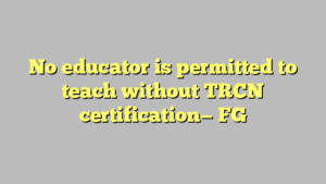 No educator is permitted to teach without TRCN certification— FG