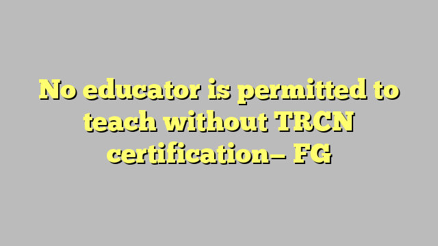 No educator is permitted to teach without TRCN certification— FG