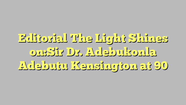 Editorial  The Light Shines on:Sir Dr. Adebukonla Adebutu Kensington at 90