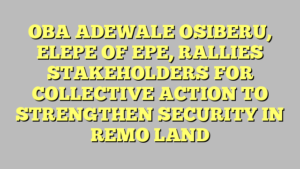 OBA ADEWALE OSIBERU, ELEPE OF EPE, RALLIES STAKEHOLDERS FOR COLLECTIVE ACTION TO STRENGTHEN SECURITY IN REMO LAND