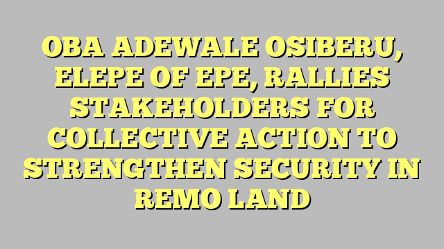 OBA ADEWALE OSIBERU, ELEPE OF EPE, RALLIES STAKEHOLDERS FOR COLLECTIVE ACTION TO STRENGTHEN SECURITY IN REMO LAND